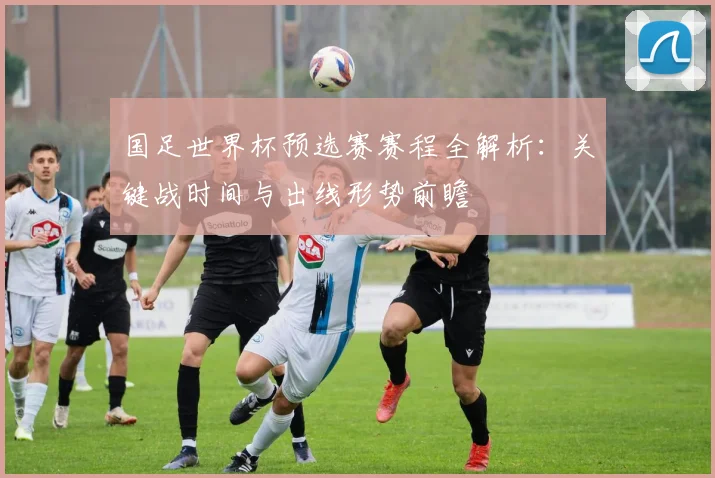 国足世界杯预选赛赛程全解析：关键战时间与出线形势前瞻