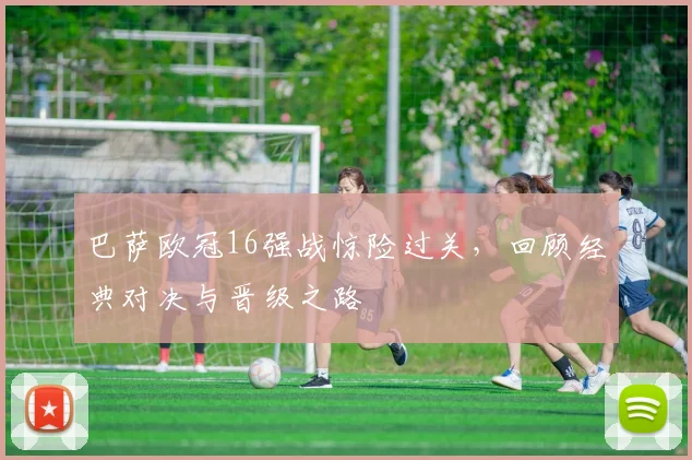 巴萨欧冠16强战惊险过关，回顾经典对决与晋级之路