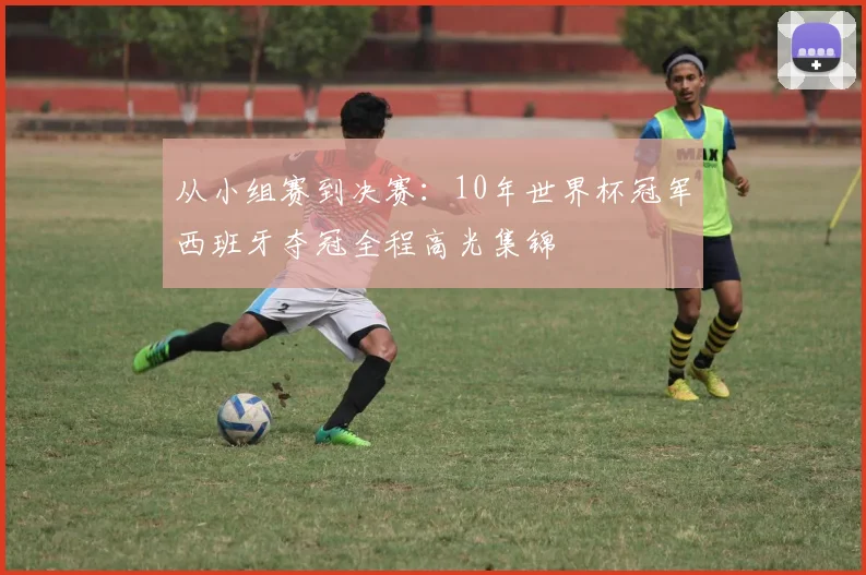 从小组赛到决赛：10年世界杯冠军西班牙夺冠全程高光集锦