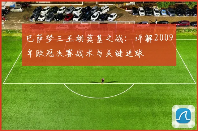 巴萨梦三王朝奠基之战：详解2009年欧冠决赛战术与关键进球