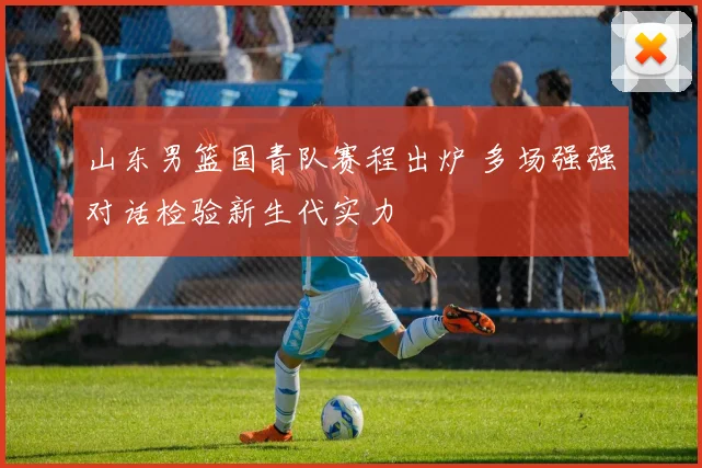山东男篮国青队赛程出炉 多场强强对话检验新生代实力