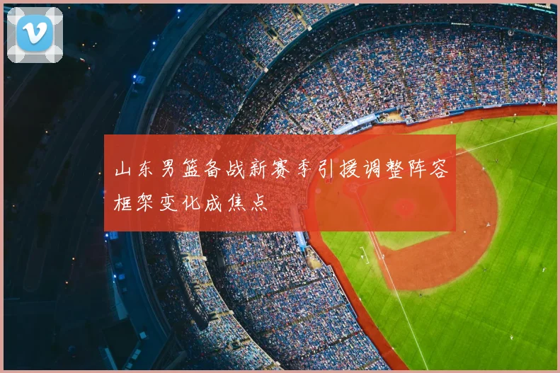 山东男篮备战新赛季引援调整阵容框架变化成焦点