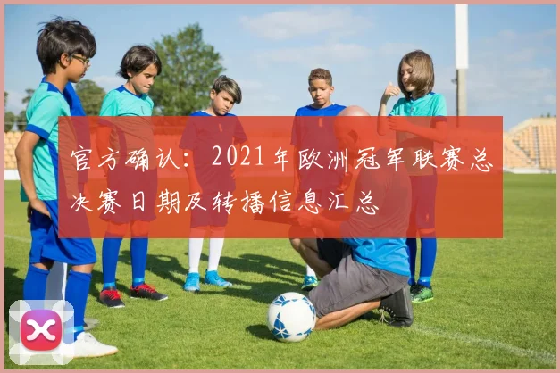 官方确认：2021年欧洲冠军联赛总决赛日期及转播信息汇总