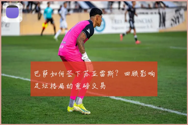 巴萨如何签下苏亚雷斯？回顾影响足坛格局的重磅交易