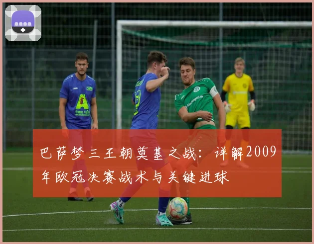 巴萨梦三王朝奠基之战：详解2009年欧冠决赛战术与关键进球